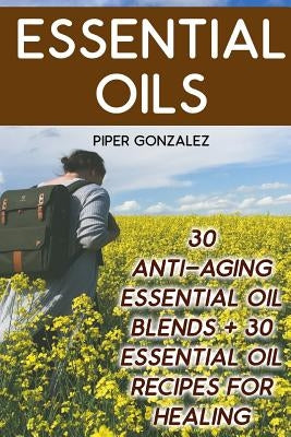 Essential Oils: 30 Anti-Aging Essential Oil Blends + 30 Essential Oil Recipes For Healing by Gonzalez, Piper