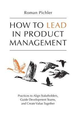 How to Lead in Product Management: Practices to Align Stakeholders, Guide Development Teams, and Create Value Together by Pichler, Roman
