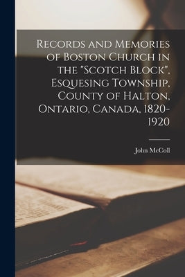 Records and Memories of Boston Church in the "Scotch Block", Esquesing Township, County of Halton, Ontario, Canada, 1820-1920 by McColl, John