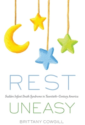 Rest Uneasy: Sudden Infant Death Syndrome in Twentieth--Century America by Cowgill, Brittany