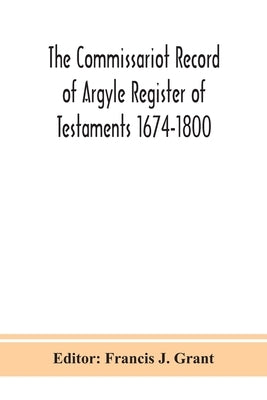 The Commissariot Record Of Argyle Register Of Testaments 1674-1800 by Francis J Grant