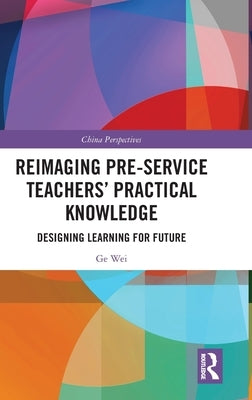 Reimaging Pre-Service Teachers' Practical Knowledge: Designing Learning for Future by Wei, Ge