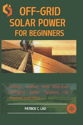 Off-Grid Solar Power For Beginners: Design, Install, And Maintain Off-Grid Solar Systems For Homes And Rvs by C. Lau, Patrick