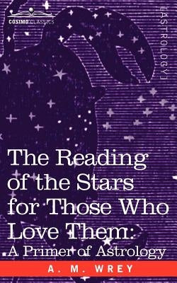 The Reading of the Stars for Those Who Love Them: A Primer of Astrology by Wrey, A. M.