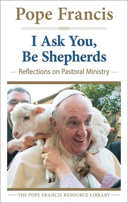 I Ask You, Be Shepherds Reflections on Pastoral Ministry by Fraancis, Pope