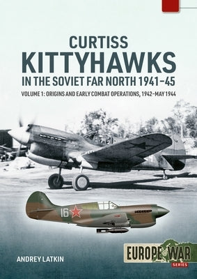 Curtiss Kittyhawks in the Soviet Far North 1941-45 Volume 1: Origins and Early Combat Operations, 1942-May 1944 by Latkin, Andrey