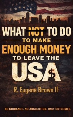 What (Not) To Do To Make Enough Money To Leave the USA by Brown, R. Eugene, II