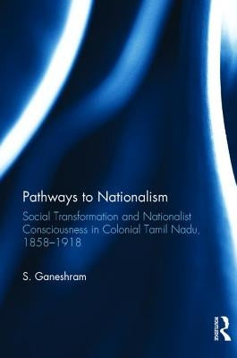 Pathways to Nationalism: Social Transformation and Nationalist Consciousness in Colonial Tamil Nadu, 1858-1918 by Ganeshram, S.