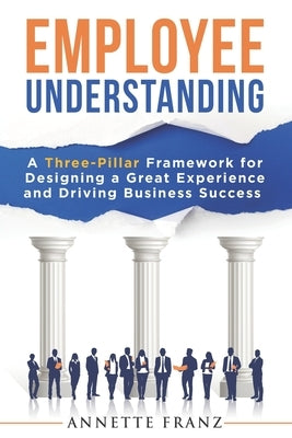 Employee Understanding: A Three-Pillar Framework for Designing a Great Experience and Driving Business Success by Franz, Annette