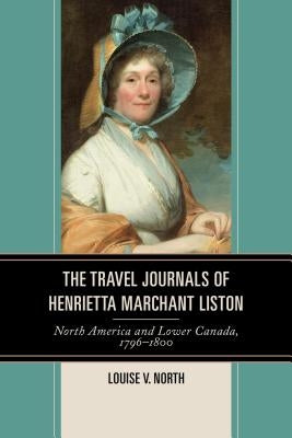 The Travel Journals of Henrietta Marchant Liston: North America and Lower Canada, 1796-1800 by North, Louise V.
