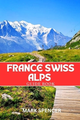 France Swiss Alps Guide Book: Your Ultimate Companion for Hiking, Skiing & Alpine Adventures by Spencer, Mark