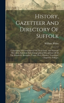 History, Gazetteer And Directory Of Suffolk: Comprising A General Survey Of The County, And Separate Historical, Statistical And Topographical Descrip by William White (of Sheffield )