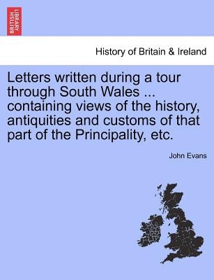 Letters Written During a Tour Through South Wales ... Containing Views of the History, Antiquities and Customs of That Part of the Principality, Etc. by Evans, John