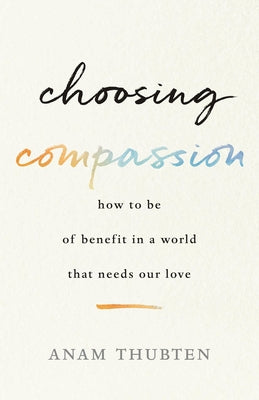 Choosing Compassion: How to Be of Benefit in a World That Needs Our Love by Thubten, Anam