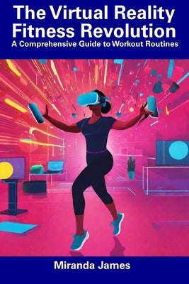 The Virtual Reality Fitness Revolution: A Comprehensive Guide to Workout Routines by James, Miranda