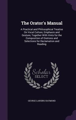 The Orator's Manual: A Practical and Philosophical Treatise On Vocal Culture, Emphasis and Gesture, Together With Hints for the Composition by Raymond, George Lansing