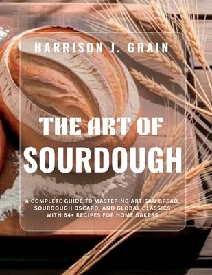 The Art of Sourdough: A Complete Guide to Mastering Artisan Bread, Sourdough Discard, and Global Classics with 64+ Recipes for Home Bakers by J. Grain, Harrison
