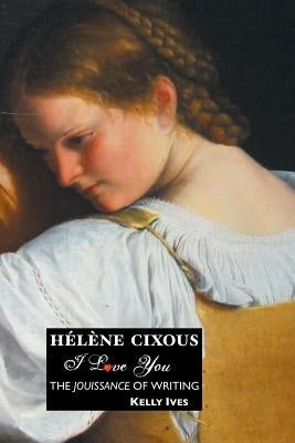 Helene Cixous: I Love You: The Jouissance of Writing by Ives, Kelly