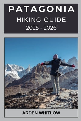 Patagonia Hiking Guide 2025 - 2026: Discover Epic Routes, Breathtaking Landscapes, and Expert Tips for Hiking Across Chile and Argentina by Whitlow, Arden