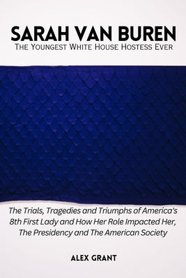 SARAH VAN BUREN - The Youngest White House Hostess Ever: The Trials, Tragedies and Triumphs of America's 8th First Lady and How Her Role Impacted Her, by Grant, Alex