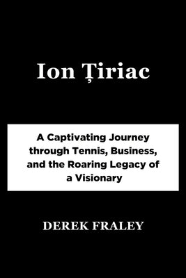 Ion Țiriac: A Captivating Journey through Tennis, Business, and the Roaring Legacy of a Visionary by Fraley, Derek
