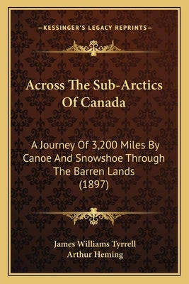 Across the Sub-Arctics of Canada: A Journey of 3,200 Miles by Canoe and Snowshoe Through the Barren Lands (1897) by Tyrrell, James Williams