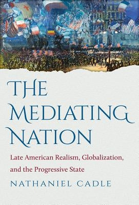 The Mediating Nation: Late American Realism, Globalization, and the Progressive State by Cadle, Nathaniel