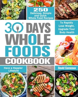 30 Day Whole Foods Cookbook: 250 Delicious, Simple and Quick Whole Food Recipes to Rapidly Lose Weight, Upgrade Your Body Health and Have a Happier Li by Comeaux, David