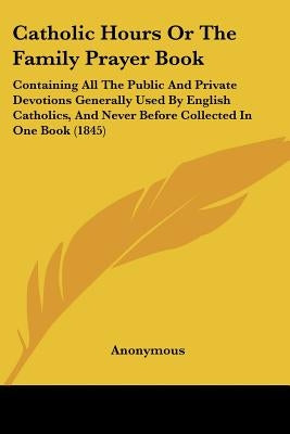 Catholic Hours Or The Family Prayer Book: Containing All The Public And Private Devotions Generally Used By English Catholics, And Never Before Collec by Anonymous