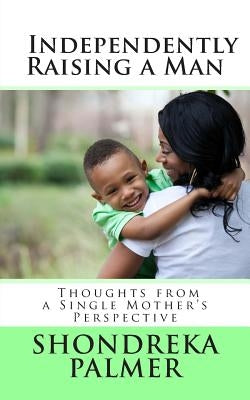 Independently Raising a Man Thoughts from a Single Mother's Perspective by Palmer, Shondreka