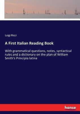 A First Italian Reading Book: With grammatical questions, notes, syntactical rules and a dictionary on the plan of William Smith's Principia latina by Ricci, Luigi