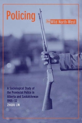 Policing the Wild North-West: A Sociological Study of the Provincial Police in Alberta and Saskatchewan, 1905-32 (New) by Lin, Zhiqiu