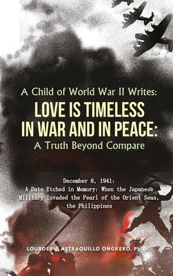 A Child of World War II Writes: LOVE IS TIMELESS IN WAR AND IN PEACE: A Truth Beyond Compare by Astraquillo-Ongkeko, Ph. D. Lourdes J.