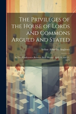 The Privileges of the House of Lords and Commons Argued and Stated: In Two Conferences Between Both Houses, April 19, and 22, 1671 by Anglesey, Arthur Annesley