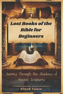 Lost Books of the Bible for Beginners: Journey Through the Shadows of Ancient Scriptures by Vance, Elijah