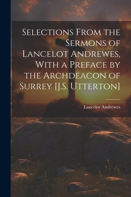 Selections From the Sermons of Lancelot Andrewes, With a Preface by the Archdeacon of Surrey [J.S. Utterton] by Andrewes, Lancelot