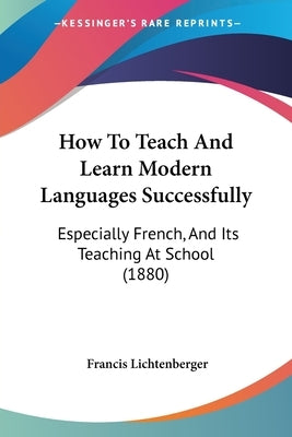 How To Teach And Learn Modern Languages Successfully: Especially French, And Its Teaching At School (1880) by Lichtenberger, Francis