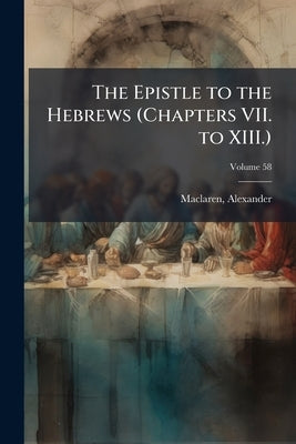 The Epistle to the Hebrews (Chapters VII. to XIII.): The General Epistle of James; Volume 58 by MacLaren, Alexander