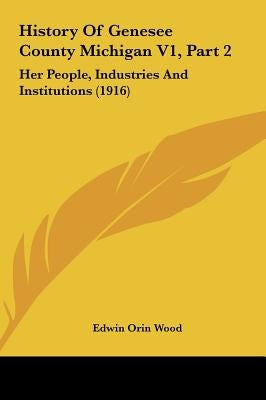 History Of Genesee County Michigan V1, Part 2: Her People, Industries And Institutions (1916) by Wood, Edwin Orin