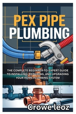 Pex Pipe Plumbing: The Complete Beginner-To-Expert Guide to Installing, Repairing, and Upgrading Your Home Plumbing System: Master Modern Plumbing wit by Leoz, Crowe