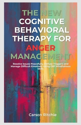 The New Cognitive Behavioral Therapy for Anger Management: Resolve Issues Peacefully, Defuse Triggers and Manage Difficult Emotions Using CBT Mindfuln by Ritchie, Carson