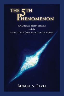 The 5th Phenomenon: Awareness Field Theory and the Structured Orders Of Consciousness by Revel, Robert a.