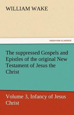 The Suppressed Gospels and Epistles of the Original New Testament of Jesus the Christ, Volume 3, Infancy of Jesus Christ by Wake, William
