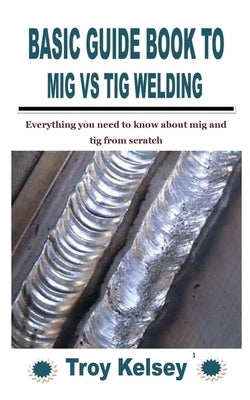 Basic Guide Book to MIG Vs TIG Welding: Everything you need to know about mig and tig from scratch by Kelsey, Troy