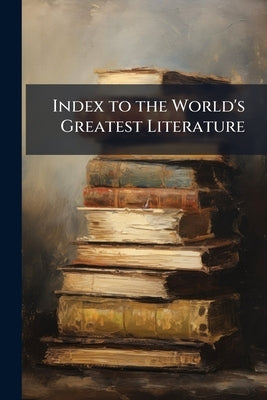 Index to the World's Greatest Literature: Comprising a Summary of the Series, a General Index, a Subject Index, an Index of Authors, and a Chronologic by Anonymous
