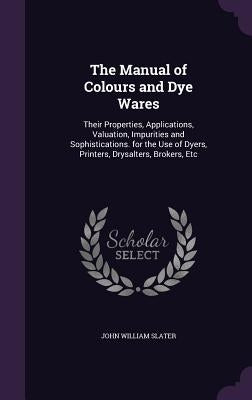 The Manual of Colours and Dye Wares: Their Properties, Applications, Valuation, Impurities and Sophistications. for the Use of Dyers, Printers, Drysal by Slater, John William