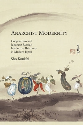 Anarchist Modernity: Cooperatism and Japanese-Russian Intellectual Relations in Modern Japan by Konishi, Sho