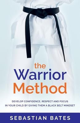 The Warrior Method: Develop Confidence, Respect and Focus in Your Child by Giving Them a Black Belt Mindset. by Bates, Sebastian