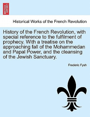 History of the French Revolution, with Special Reference to the Fulfilment of Prophecy. with a Treatise on the Approaching Fall of the Mohammedan and by Fysh, Frederic