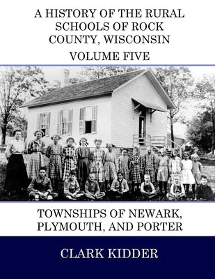 A History of the Rural Schools of Rock County, Wisconsin: Townships of Newark, Plymouth, and Porter by Kidder, Clark